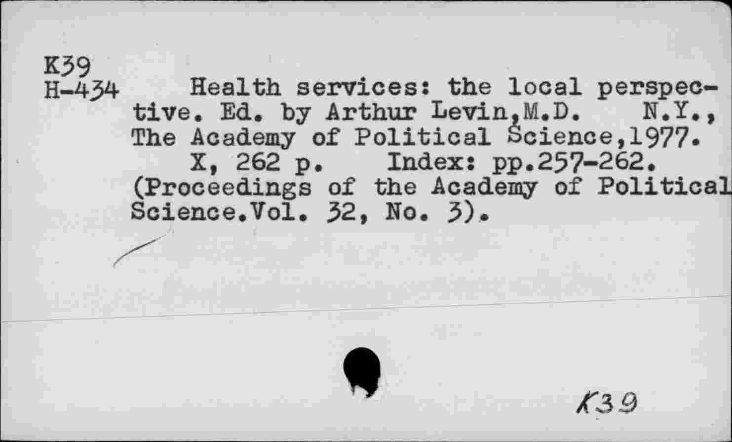 ﻿K59
Health, services: the local perspective. Ed. by Arthur Levin.M.D. N.Y., The Academy of Political Science,1977»
X, 262 p. Index: pp.257-262. (Proceedings of the Academy of Political Science.Vol. 52, No. 5).

A3 5